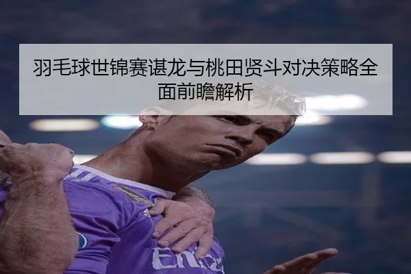 羽毛球世锦赛谌龙与桃田贤斗对决策略全面前瞻解析